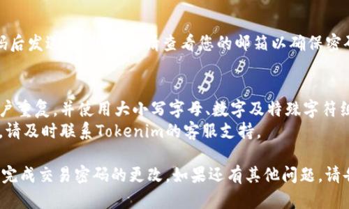 要更改Tokenim的交易密码，您可以按照以下步骤进行操作：

1. **登录您的Tokenim账户**：
   - 打开Tokenim的官方网站或应用程序，输入您的用户名和密码登录您的账户。

2. **访问账户设置**：
   - 登录后，通常在右上角会有您的账户头像或用户名，点击进入“账户设置”或“安全设置”选项。

3. **选择更改密码选项**：
   - 找到“更改交易密码”或类似的选项，这一部分可能会在“安全性”或“隐私”选项卡下。

4. **输入当前和新密码**：
   - 系统可能会要求您输入当前的交易密码，以及您希望设置的新交易密码，确保新密码复杂且难以预测。

5. **确认新密码**：
   - 通常需要再次输入新密码以确认无误。

6. **保存更改**：
   - 完成上述步骤后，点击“保存”或“确认”按钮，以应用更改。

7. **检查邮件通知**：
   - 有些交易所会在更改密码后发送确认邮件，请查看您的邮箱以确保密码更改成功。

### 注意事项：
- 确保您的新密码不与其他账户重复，并使用大小写字母、数字及特殊字符组合，以增强安全性。
- 如果您遇到困难或无法登录，请及时联系Tokenim的客服支持。
  
通过这些步骤，您应该可以顺利完成交易密码的更改。如果还有其他问题，请告诉我！
