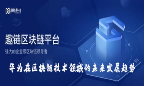 华为在区块链技术领域的未来发展趋势