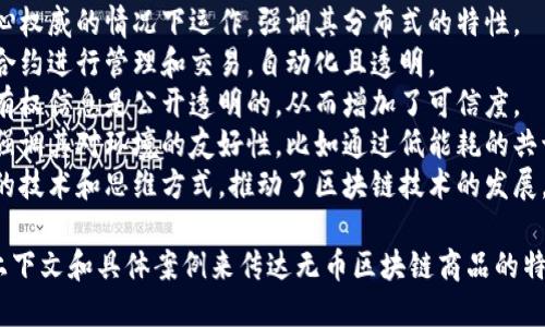 无币区块链商品是指那些不依赖于传统的加密货币或代币进行交易或交易的区块链产品。为了准确形容这种商品，可以考虑以下几个词汇或短语：

1. **去中心化的** - 指这一类商品能在没有中心权威的情况下运作，强调其分布式的特性。
2. **智能合约驱动的** - 强调该商品通过智能合约进行管理和交易，自动化且透明。
3. **透明可信的** - 表达商品的交易记录和所有权信息是公开透明的，从而增加了可信度。
4. **生态友好的** - 有些无币区块链商品可能强调其对环境的友好性，比如通过低能耗的共识机制。
5. **创新的** - 这种类型的商品通常展示了新的技术和思维方式，推动了区块链技术的发展。

如果需要更具体的描述，可以使用下列短语，结合上下文和具体案例来传达无币区块链商品的特点和吸引力。