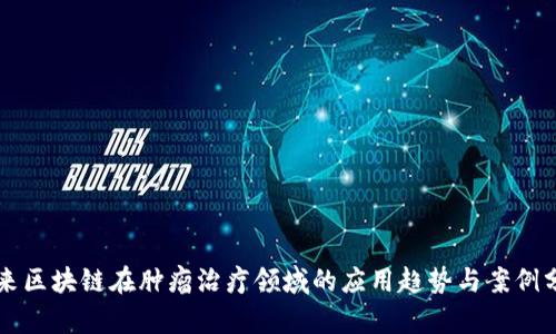 未来区块链在肿瘤治疗领域的应用趋势与案例分析