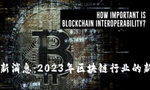 区块链传媒网最新消息：2023年区块链行业的新动态与趋势分析
